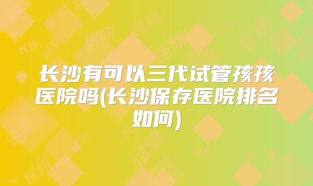 长沙有可以三代试管孩孩医院吗(长沙保存医院排名如何)