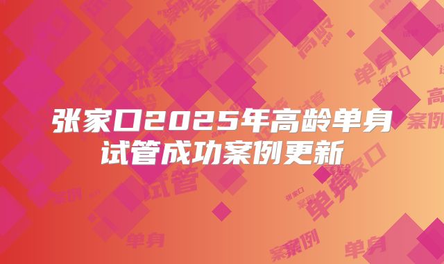 张家口2025年高龄单身试管成功案例更新