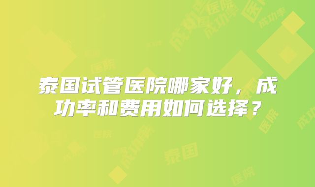 泰国试管医院哪家好，成功率和费用如何选择？