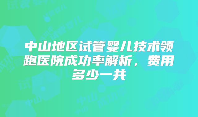 中山地区试管婴儿技术领跑医院成功率解析，费用多少一共