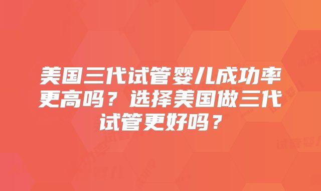 美国三代试管婴儿成功率更高吗?选择美国做三代试管更好吗?