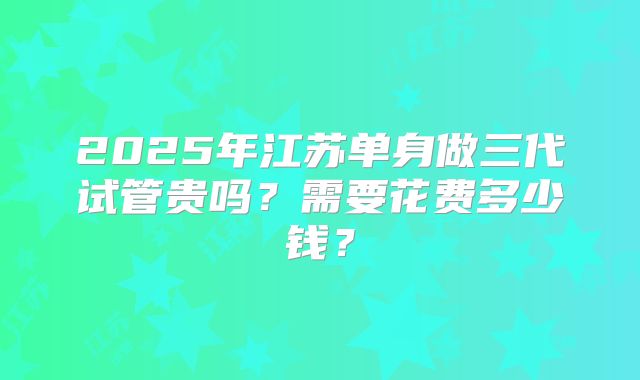 2025年江苏单身做三代试管贵吗？需要花费多少钱？