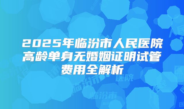 2025年临汾市人民医院高龄单身无婚姻证明试管费用全解析