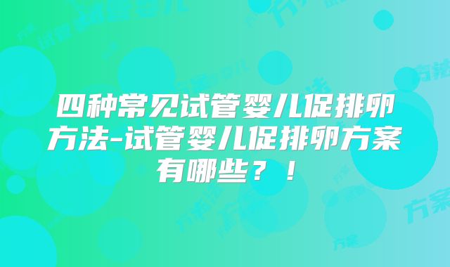 四种常见试管婴儿促排卵方法-试管婴儿促排卵方案有哪些？！