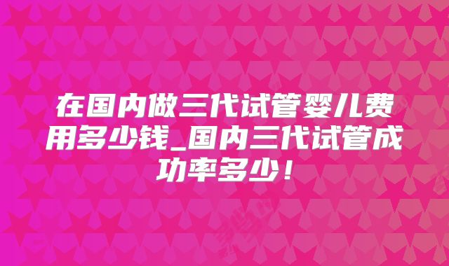 在国内做三代试管婴儿费用多少钱_国内三代试管成功率多少！