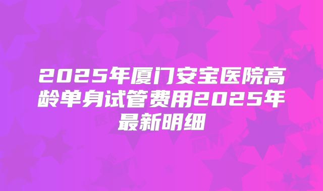 2025年厦门安宝医院高龄单身试管费用2025年最新明细