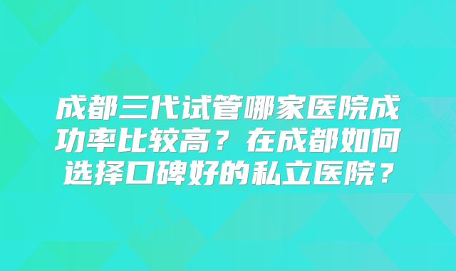 成都三代试管哪家医院成功率比较高?在成都如何选择口碑好的私立医院?