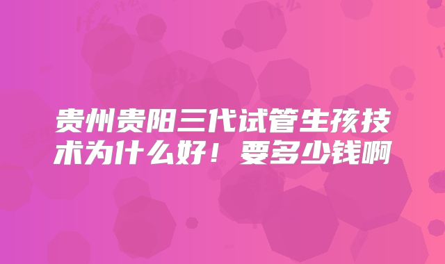 贵州贵阳三代试管生孩技术为什么好!要多少钱啊