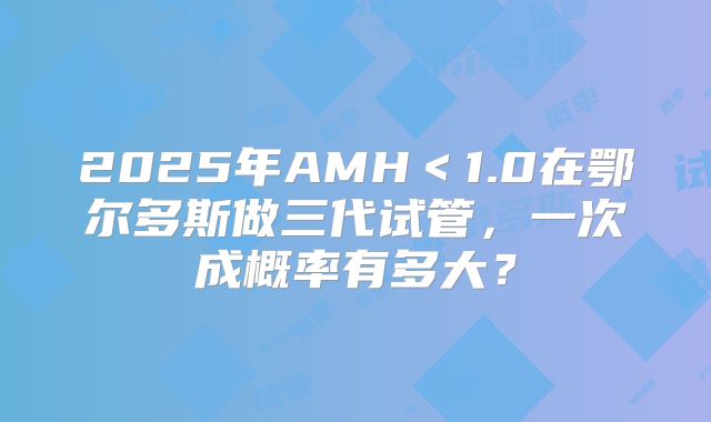 2025年AMH＜1.0在鄂尔多斯做三代试管，一次成概率有多大？