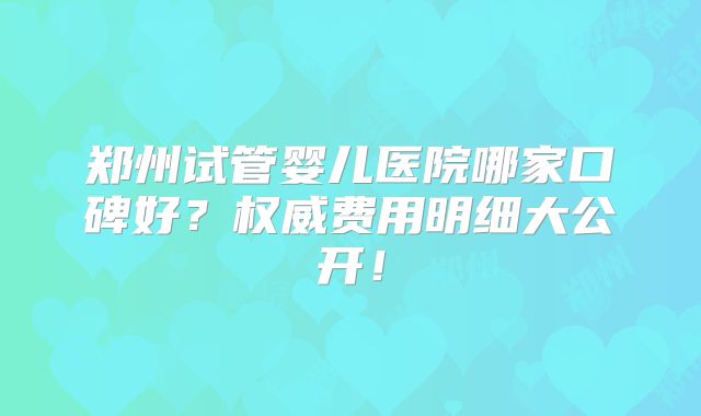 郑州试管婴儿医院哪家口碑好？权威费用明细大公开！