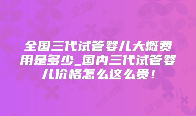 全国三代试管婴儿大概费用是多少_国内三代试管婴儿价格怎么这么贵!