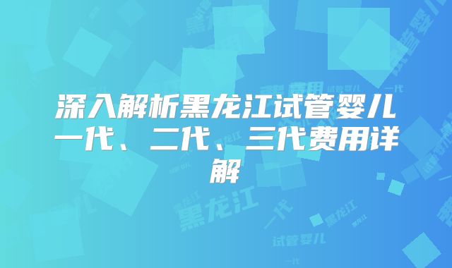 深入解析黑龙江试管婴儿一代、二代、三代费用详解