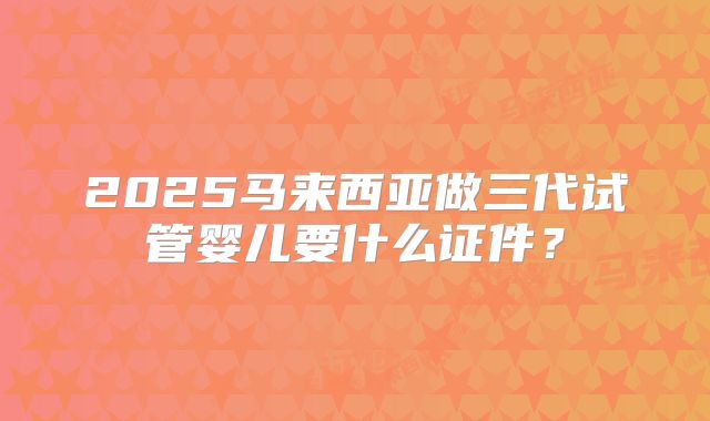 2025马来西亚做三代试管婴儿要什么证件？