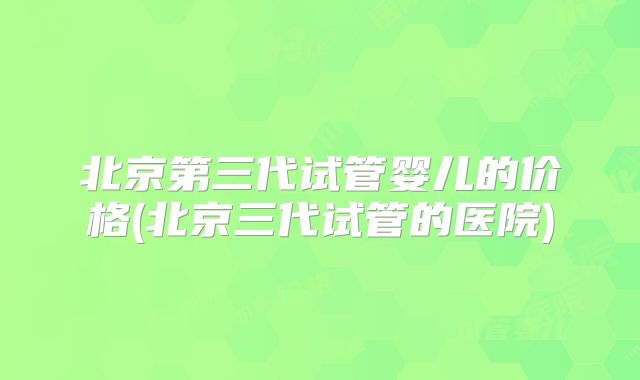 北京第三代试管婴儿的价格(北京三代试管的医院)