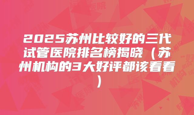 2025苏州比较好的三代试管医院排名榜揭晓（苏州机构的3大好评都该看看）