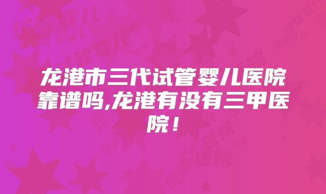 龙港市三代试管婴儿医院靠谱吗,龙港有没有三甲医院！