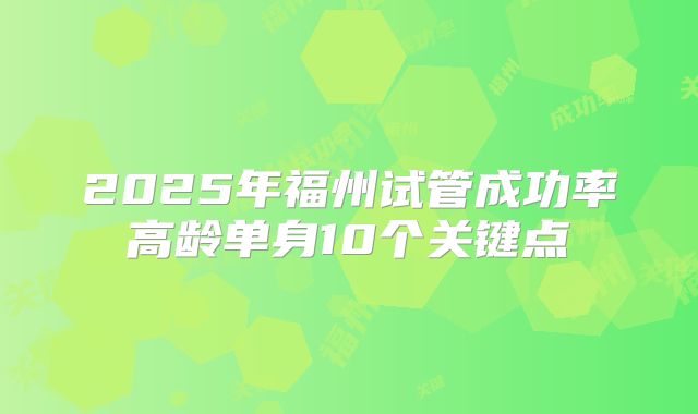 2025年福州试管成功率高龄单身10个关键点