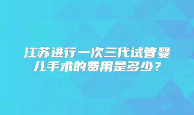 江苏进行一次三代试管婴儿手术的费用是多少？