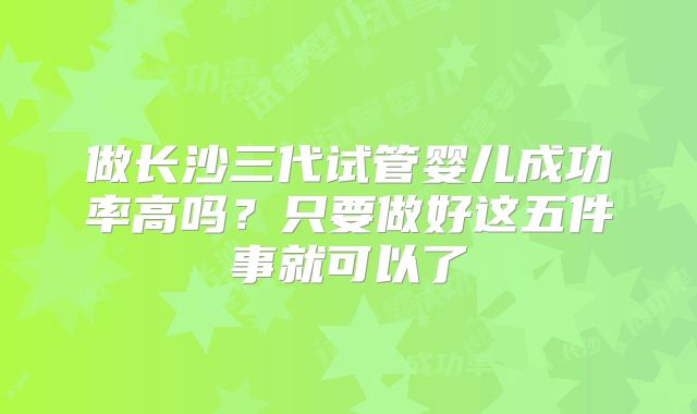 做长沙三代试管婴儿成功率高吗？只要做好这五件事就可以了