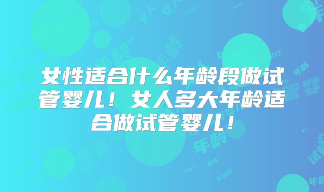 女性适合什么年龄段做试管婴儿!女人多大年龄适合做试管婴儿!