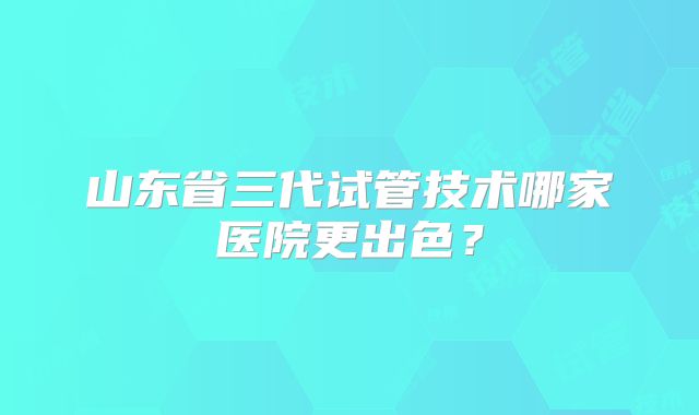 山东省三代试管技术哪家医院更出色？