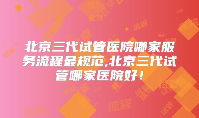 北京三代试管医院哪家服务流程最规范,北京三代试管哪家医院好！