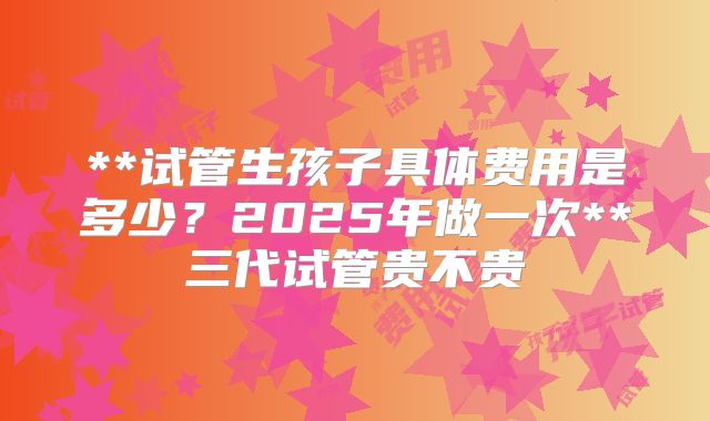 **试管生孩子具体费用是多少？2025年做一次**三代试管贵不贵