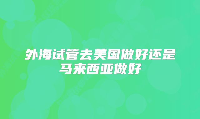 外海试管去美国做好还是马来西亚做好