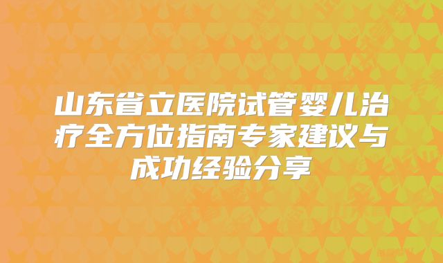 山东省立医院试管婴儿治疗全方位指南专家建议与成功经验分享
