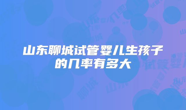 山东聊城试管婴儿生孩子的几率有多大