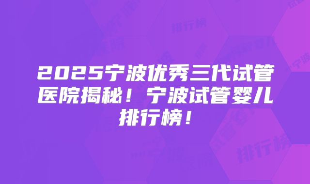2025宁波优秀三代试管医院揭秘!宁波试管婴儿排行榜!