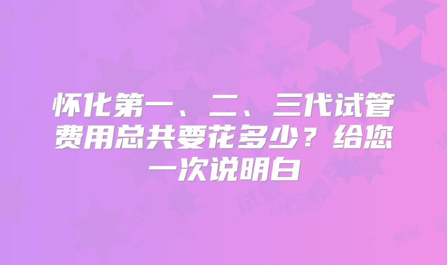 怀化第一、二、三代试管费用总共要花多少？给您一次说明白