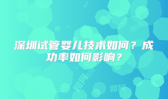 深圳试管婴儿技术如何？成功率如何影响？