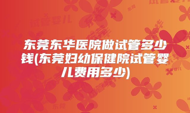 东莞东华医院做试管多少钱(东莞妇幼保健院试管婴儿费用多少)