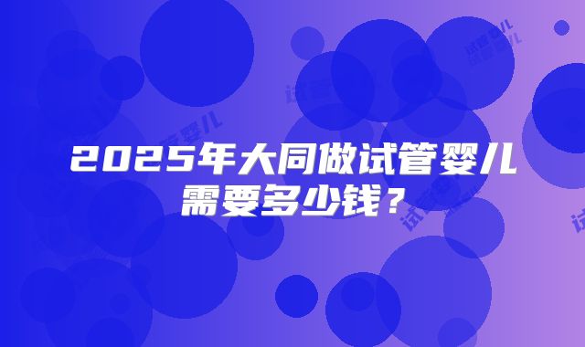 2025年大同做试管婴儿需要多少钱？