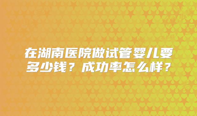 在湖南医院做试管婴儿要多少钱？成功率怎么样？