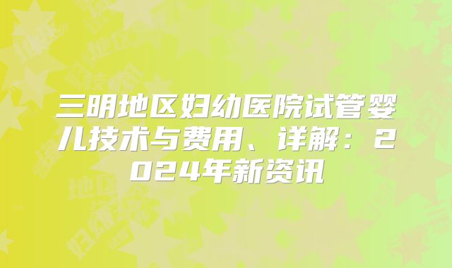 三明地区妇幼医院试管婴儿技术与费用、详解：2024年新资讯