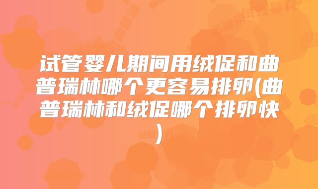 试管婴儿期间用绒促和曲普瑞林哪个更容易排卵(曲普瑞林和绒促哪个排卵快)