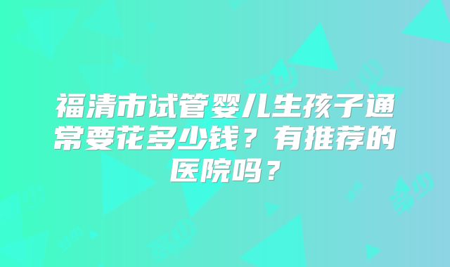 福清市试管婴儿生孩子通常要花多少钱？有推荐的医院吗？
