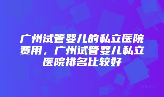 广州试管婴儿的私立医院费用，广州试管婴儿私立医院排名比较好