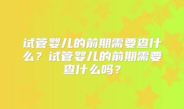 试管婴儿的前期需要查什么?试管婴儿的前期需要查什么吗?