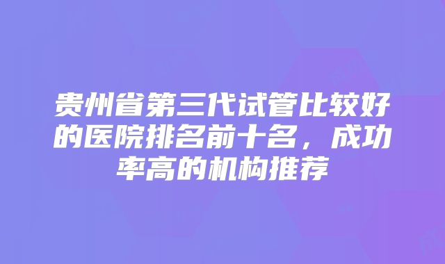 贵州省第三代试管比较好的医院排名前十名，成功率高的机构推荐