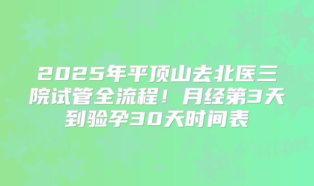 2025年平顶山去北医三院试管全流程！月经第3天到验孕30天时间表