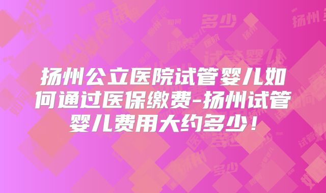 扬州公立医院试管婴儿如何通过医保缴费-扬州试管婴儿费用大约多少！