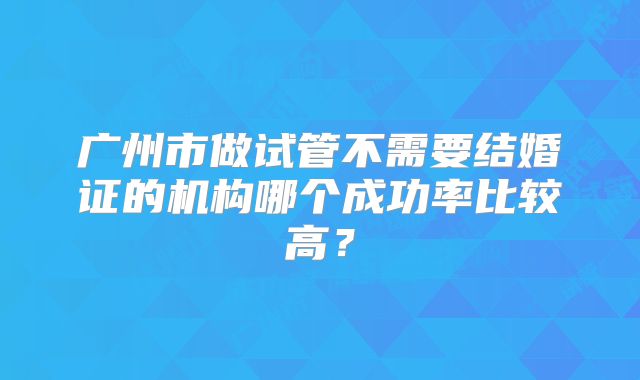 广州市做试管不需要结婚证的机构哪个成功率比较高?