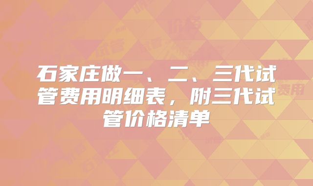 石家庄做一、二、三代试管费用明细表，附三代试管价格清单