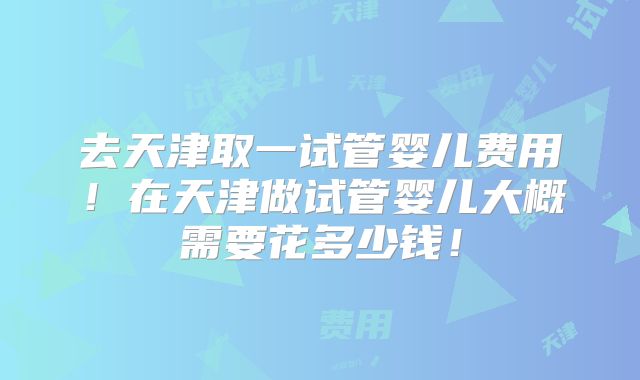 去天津取一试管婴儿费用!在天津做试管婴儿大概需要花多少钱!