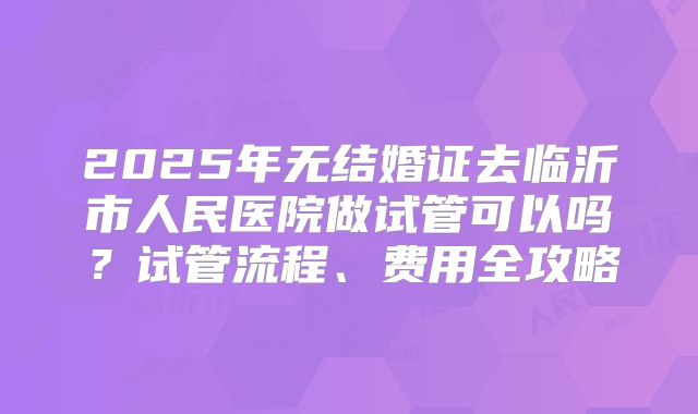 2025年无结婚证去临沂市人民医院做试管可以吗？试管流程、费用全攻略
