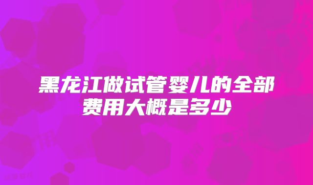 黑龙江做试管婴儿的全部费用大概是多少