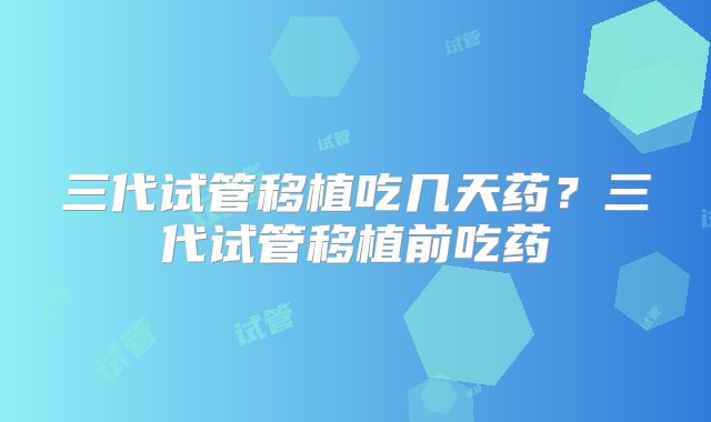 三代试管移植吃几天药？三代试管移植前吃药